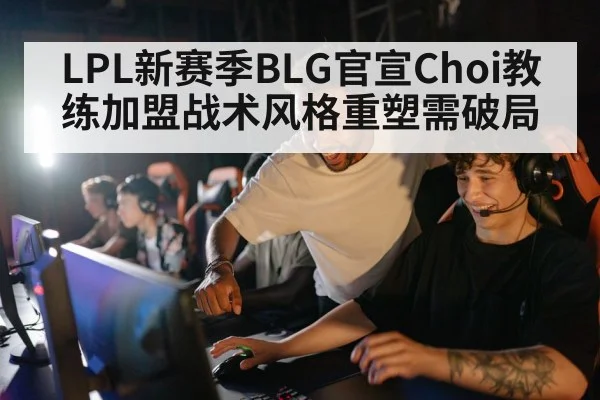 LPL新赛季BLG官宣Choi教练加盟战术风格重塑需破局