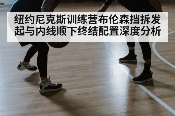 纽约尼克斯训练营布伦森挡拆发起与内线顺下终结配置深度分析